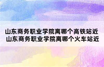 山东商务职业学院离哪个高铁站近 山东商务职业学院离哪个火车站近